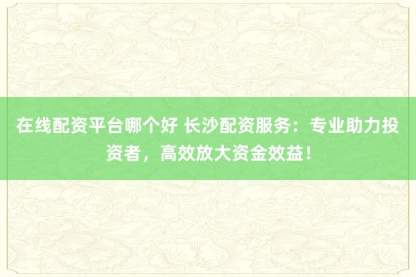 在线配资平台哪个好 长沙配资服务：专业助力投资者，高效放大资金效益！