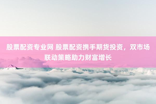 股票配资专业网 股票配资携手期货投资，双市场联动策略助力财富增长