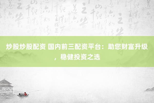 炒股炒股配资 国内前三配资平台：助您财富升级，稳健投资之选