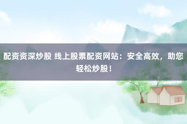 配资资深炒股 线上股票配资网站：安全高效，助您轻松炒股！