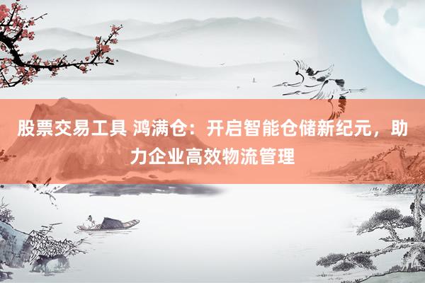 股票交易工具 鸿满仓：开启智能仓储新纪元，助力企业高效物流管理