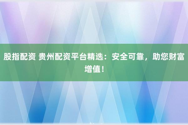 股指配资 贵州配资平台精选：安全可靠，助您财富增值！