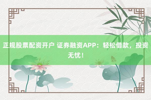 正规股票配资开户 证券融资APP：轻松借款，投资无忧！