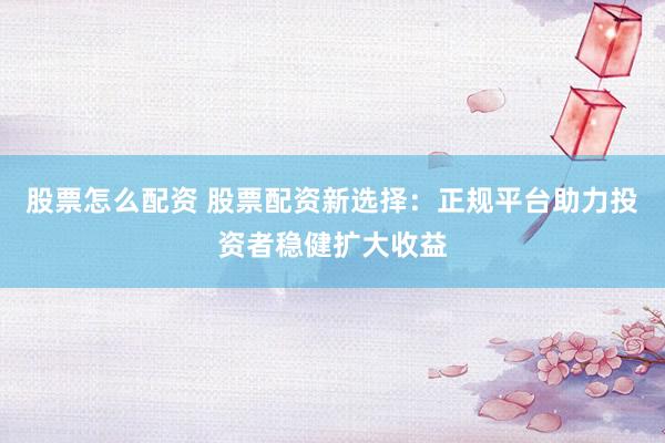 股票怎么配资 股票配资新选择：正规平台助力投资者稳健扩大收益