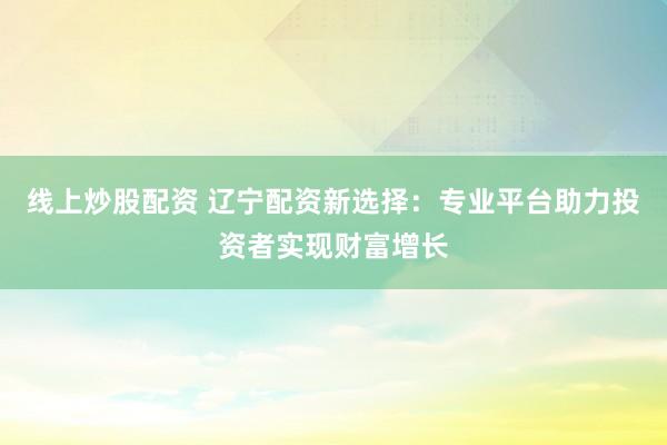 线上炒股配资 辽宁配资新选择：专业平台助力投资者实现财富增长