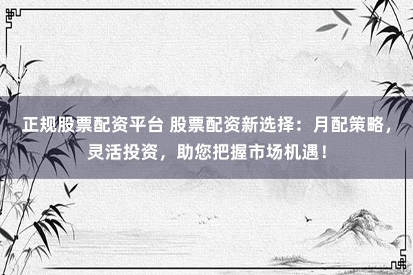正规股票配资平台 股票配资新选择：月配策略，灵活投资，助您把握市场机遇！