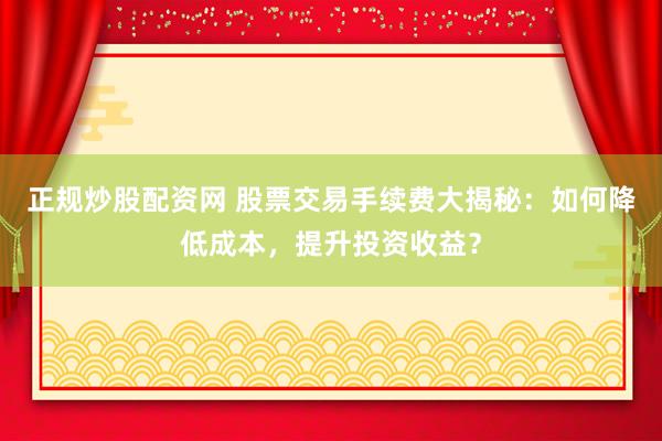 正规炒股配资网 股票交易手续费大揭秘：如何降低成本，提升投资收益？