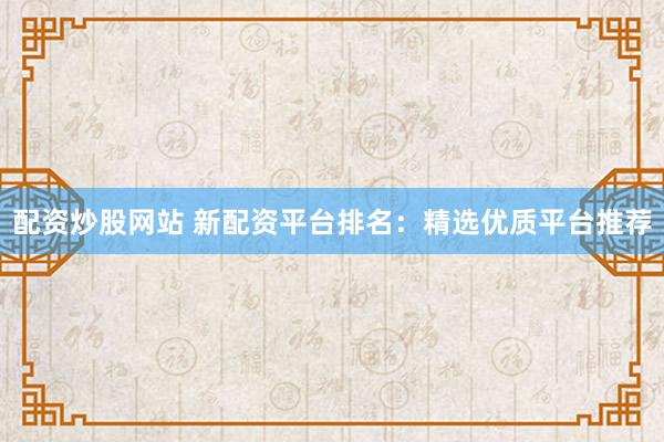 配资炒股网站 新配资平台排名：精选优质平台推荐