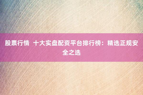 股票行情  十大实盘配资平台排行榜：精选正规安全之选