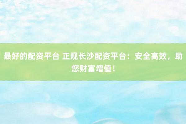 最好的配资平台 正规长沙配资平台：安全高效，助您财富增值！