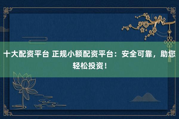 十大配资平台 正规小额配资平台：安全可靠，助您轻松投资！