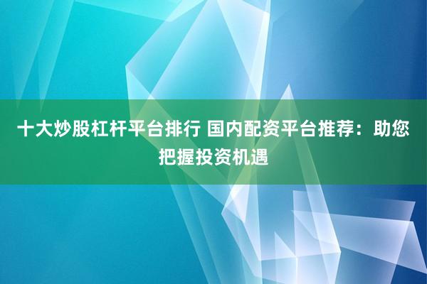 十大炒股杠杆平台排行 国内配资平台推荐：助您把握投资机遇