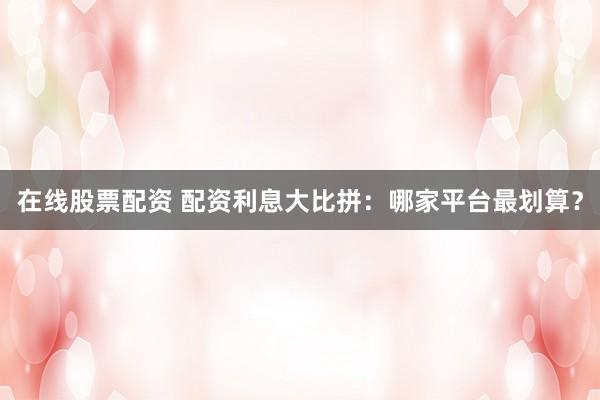 在线股票配资 配资利息大比拼：哪家平台最划算？