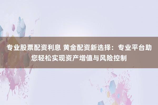专业股票配资利息 黄金配资新选择：专业平台助您轻松实现资产增值与风险控制