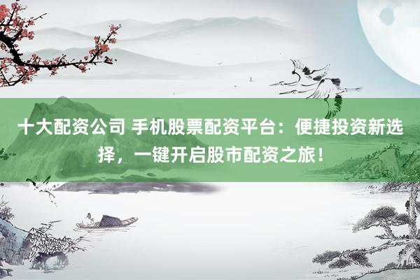 十大配资公司 手机股票配资平台：便捷投资新选择，一键开启股市配资之旅！