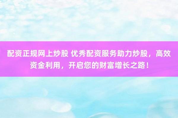 配资正规网上炒股 优秀配资服务助力炒股，高效资金利用，开启您的财富增长之路！