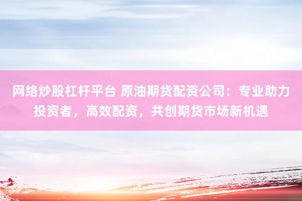 网络炒股杠杆平台 原油期货配资公司：专业助力投资者，高效配资，共创期货市场新机遇