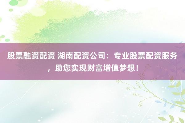 股票融资配资 湖南配资公司：专业股票配资服务，助您实现财富增值梦想！