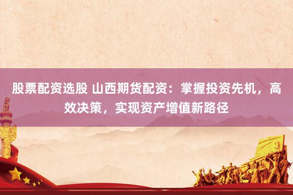 股票配资选股 山西期货配资：掌握投资先机，高效决策，实现资产增值新路径