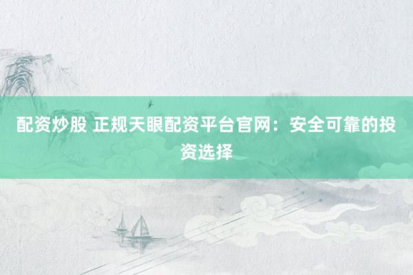 配资炒股 正规天眼配资平台官网：安全可靠的投资选择