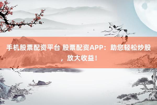 手机股票配资平台 股票配资APP：助您轻松炒股，放大收益！