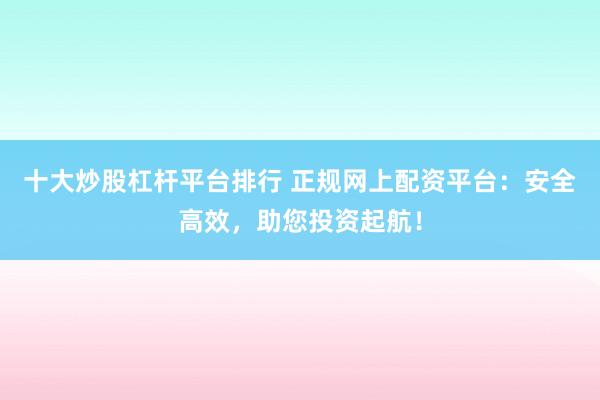 十大炒股杠杆平台排行 正规网上配资平台：安全高效，助您投资起航！