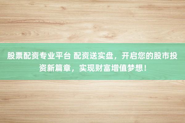股票配资专业平台 配资送实盘，开启您的股市投资新篇章，实现财富增值梦想！