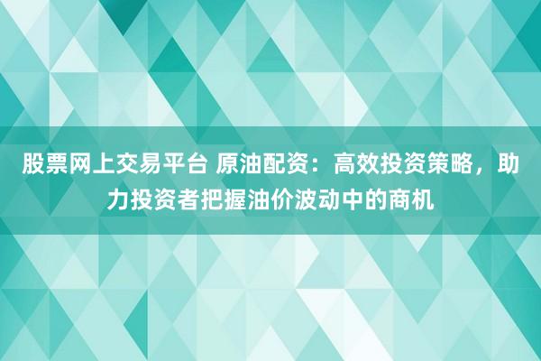 股票网上交易平台 原油配资：高效投资策略，助力投资者把握油价波动中的商机