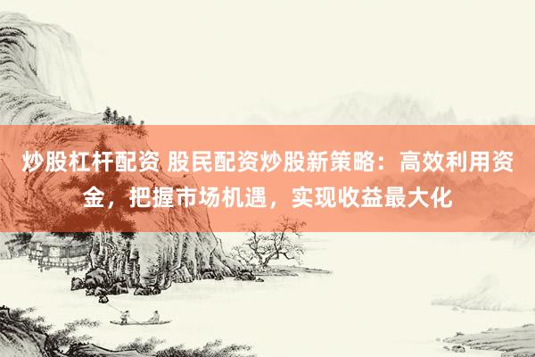 炒股杠杆配资 股民配资炒股新策略：高效利用资金，把握市场机遇，实现收益最大化