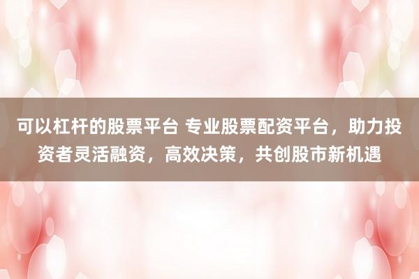 可以杠杆的股票平台 专业股票配资平台，助力投资者灵活融资，高效决策，共创股市新机遇