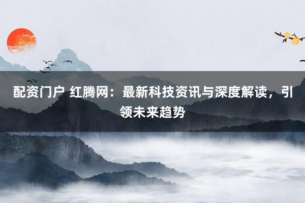 配资门户 红腾网：最新科技资讯与深度解读，引领未来趋势