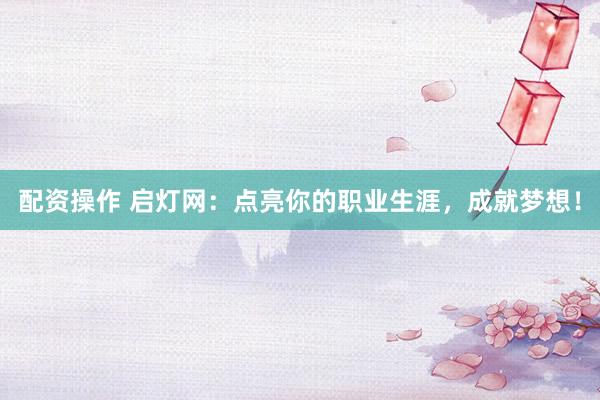 配资操作 启灯网：点亮你的职业生涯，成就梦想！