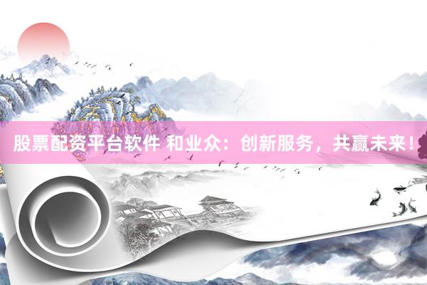 股票配资平台软件 和业众：创新服务，共赢未来！