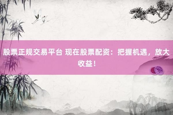 股票正规交易平台 现在股票配资：把握机遇，放大收益！