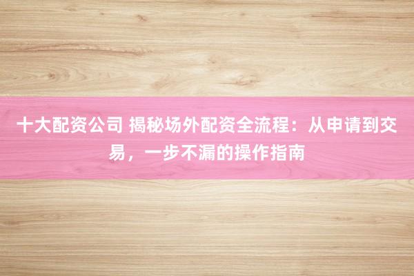 十大配资公司 揭秘场外配资全流程：从申请到交易，一步不漏的操作指南