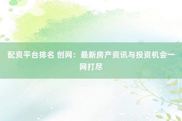 配资平台排名 创网：最新房产资讯与投资机会一网打尽