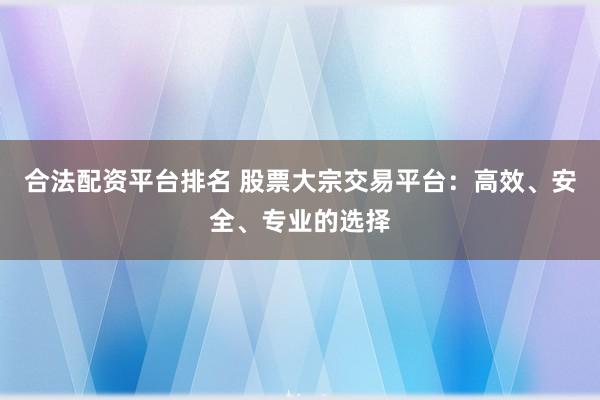 合法配资平台排名 股票大宗交易平台：高效、安全、专业的选择