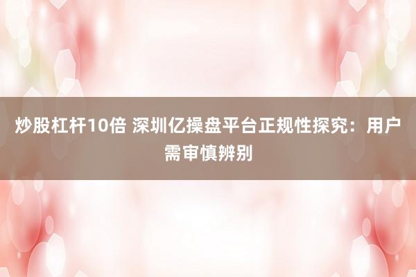 炒股杠杆10倍 深圳亿操盘平台正规性探究：用户需审慎辨别