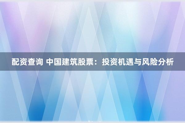 配资查询 中国建筑股票：投资机遇与风险分析