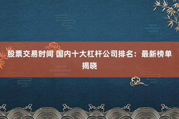 股票交易时间 国内十大杠杆公司排名：最新榜单揭晓