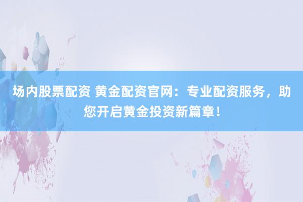 场内股票配资 黄金配资官网：专业配资服务，助您开启黄金投资新篇章！