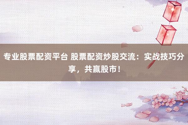 专业股票配资平台 股票配资炒股交流：实战技巧分享，共赢股市！