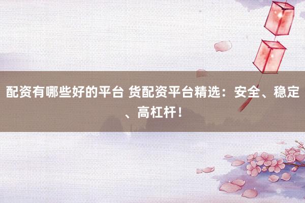 配资有哪些好的平台 货配资平台精选：安全、稳定、高杠杆！