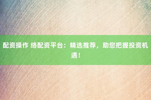 配资操作 络配资平台：精选推荐，助您把握投资机遇！
