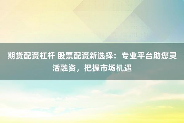 期货配资杠杆 股票配资新选择：专业平台助您灵活融资，把握市场机遇