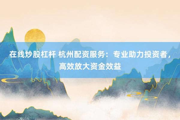 在线炒股杠杆 杭州配资服务：专业助力投资者，高效放大资金效益