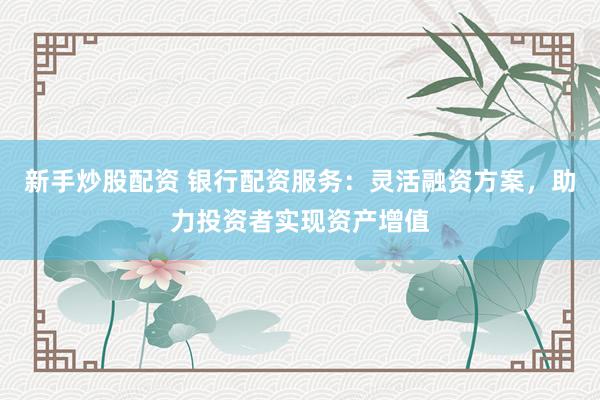新手炒股配资 银行配资服务：灵活融资方案，助力投资者实现资产增值