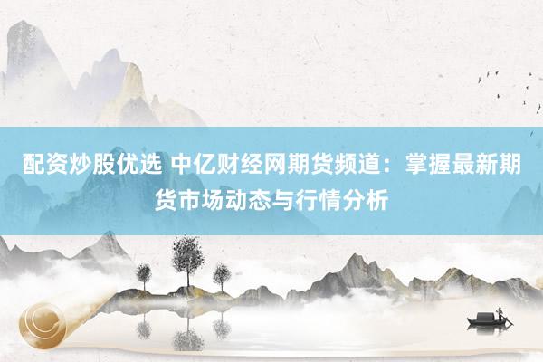 配资炒股优选 中亿财经网期货频道：掌握最新期货市场动态与行情分析