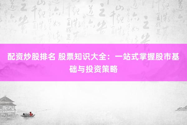 配资炒股排名 股票知识大全：一站式掌握股市基础与投资策略