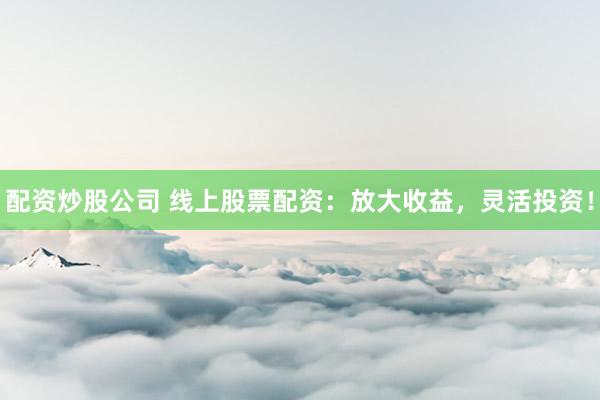 配资炒股公司 线上股票配资：放大收益，灵活投资！